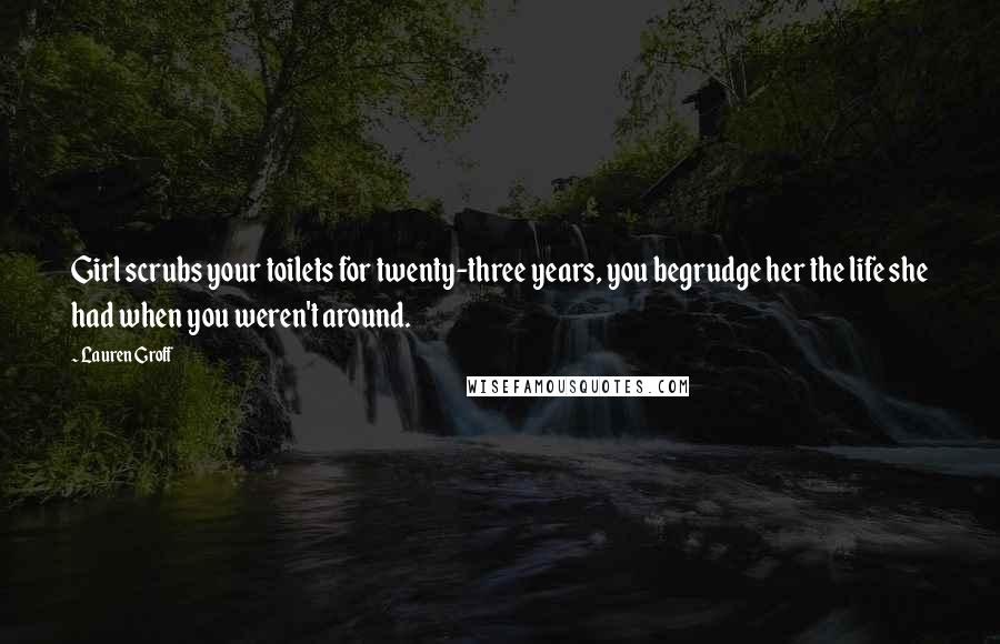 Lauren Groff Quotes: Girl scrubs your toilets for twenty-three years, you begrudge her the life she had when you weren't around.