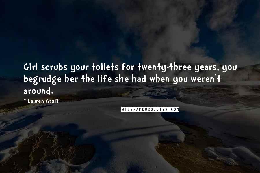 Lauren Groff Quotes: Girl scrubs your toilets for twenty-three years, you begrudge her the life she had when you weren't around.
