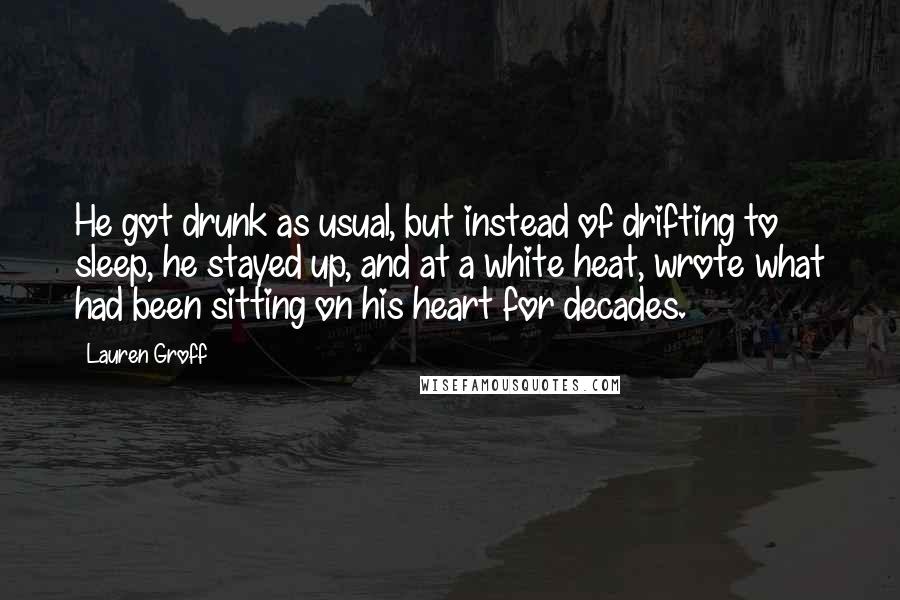 Lauren Groff Quotes: He got drunk as usual, but instead of drifting to sleep, he stayed up, and at a white heat, wrote what had been sitting on his heart for decades.