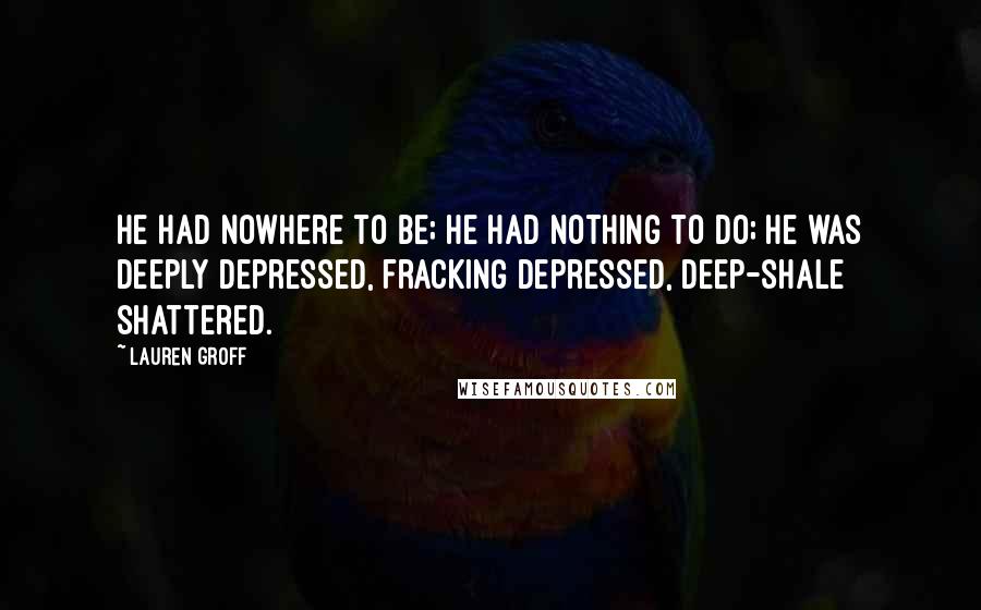 Lauren Groff Quotes: He had nowhere to be; he had nothing to do; he was deeply depressed, fracking depressed, deep-shale shattered.