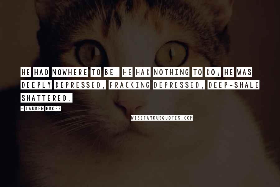 Lauren Groff Quotes: He had nowhere to be; he had nothing to do; he was deeply depressed, fracking depressed, deep-shale shattered.