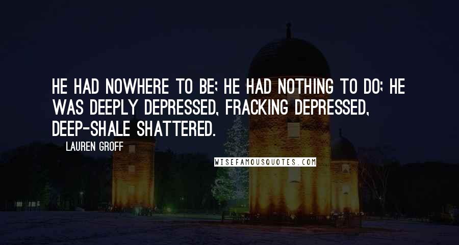 Lauren Groff Quotes: He had nowhere to be; he had nothing to do; he was deeply depressed, fracking depressed, deep-shale shattered.