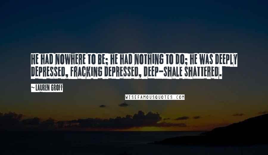 Lauren Groff Quotes: He had nowhere to be; he had nothing to do; he was deeply depressed, fracking depressed, deep-shale shattered.