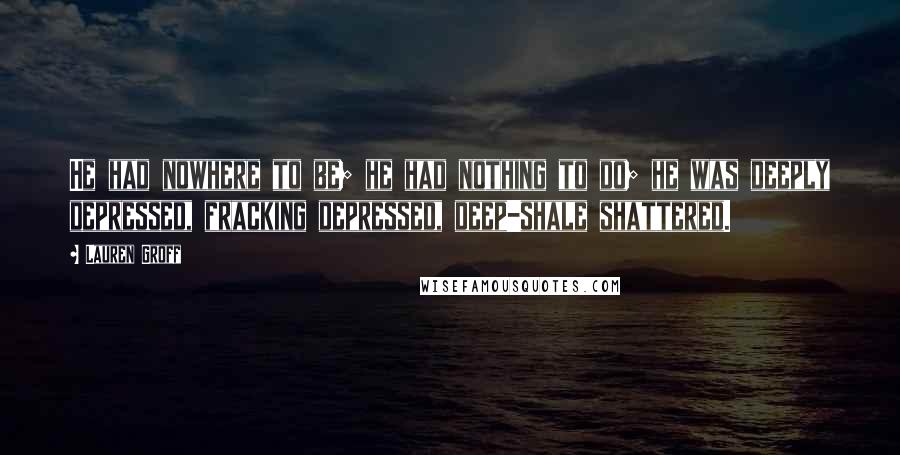 Lauren Groff Quotes: He had nowhere to be; he had nothing to do; he was deeply depressed, fracking depressed, deep-shale shattered.