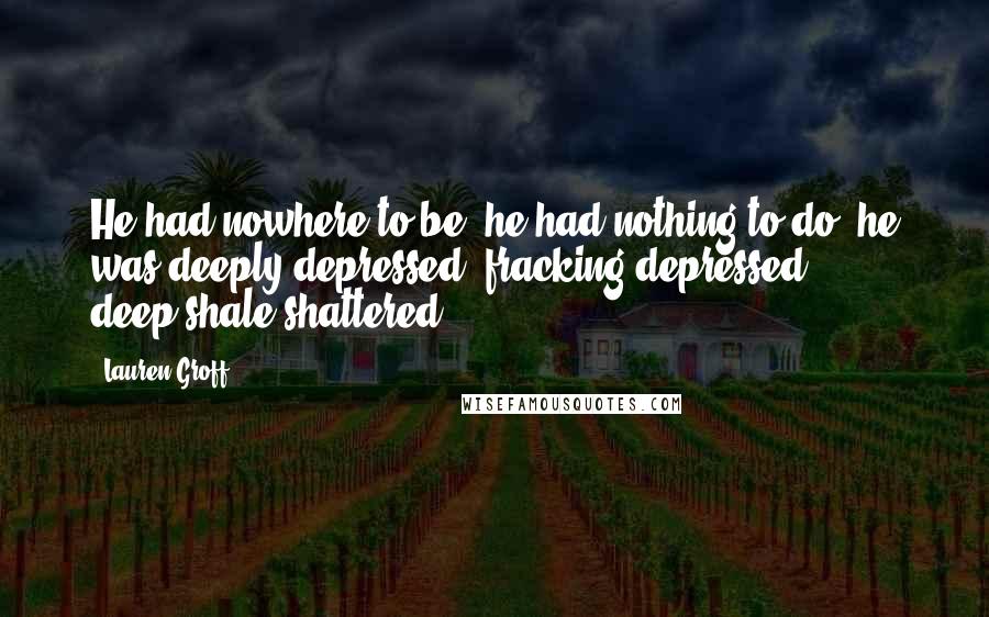 Lauren Groff Quotes: He had nowhere to be; he had nothing to do; he was deeply depressed, fracking depressed, deep-shale shattered.