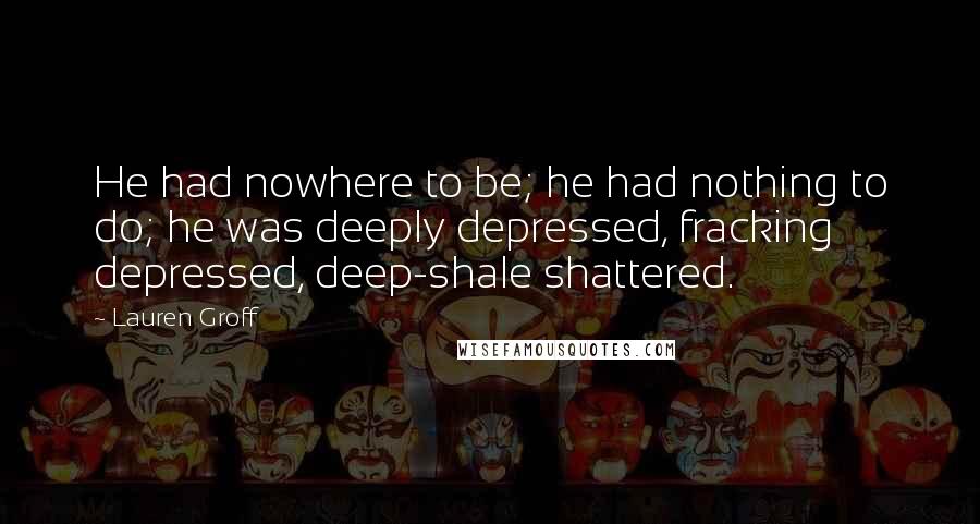 Lauren Groff Quotes: He had nowhere to be; he had nothing to do; he was deeply depressed, fracking depressed, deep-shale shattered.