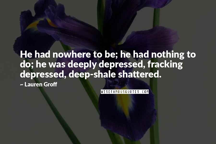 Lauren Groff Quotes: He had nowhere to be; he had nothing to do; he was deeply depressed, fracking depressed, deep-shale shattered.