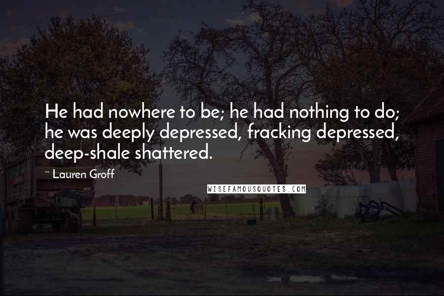 Lauren Groff Quotes: He had nowhere to be; he had nothing to do; he was deeply depressed, fracking depressed, deep-shale shattered.