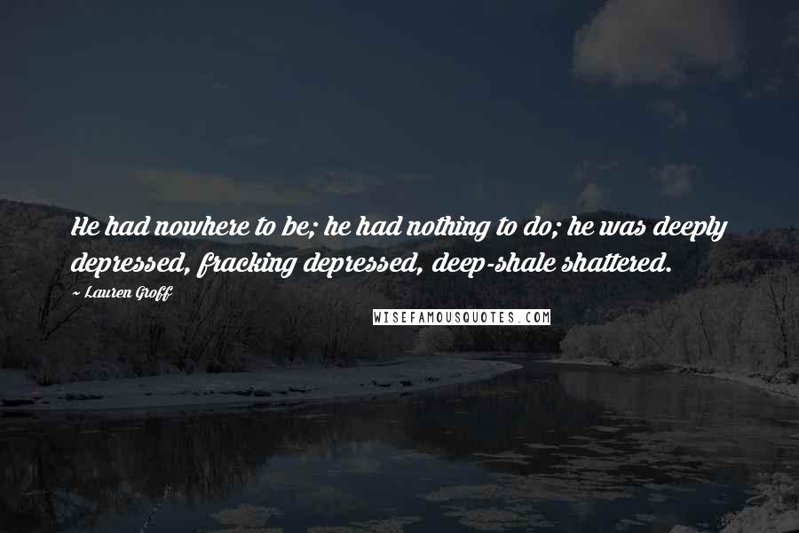 Lauren Groff Quotes: He had nowhere to be; he had nothing to do; he was deeply depressed, fracking depressed, deep-shale shattered.