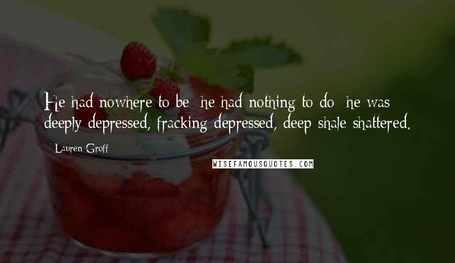 Lauren Groff Quotes: He had nowhere to be; he had nothing to do; he was deeply depressed, fracking depressed, deep-shale shattered.