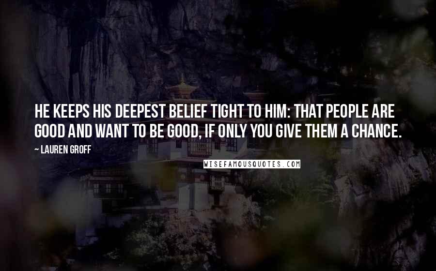 Lauren Groff Quotes: He keeps his deepest belief tight to him: that people are good and want to be good, if only you give them a chance.