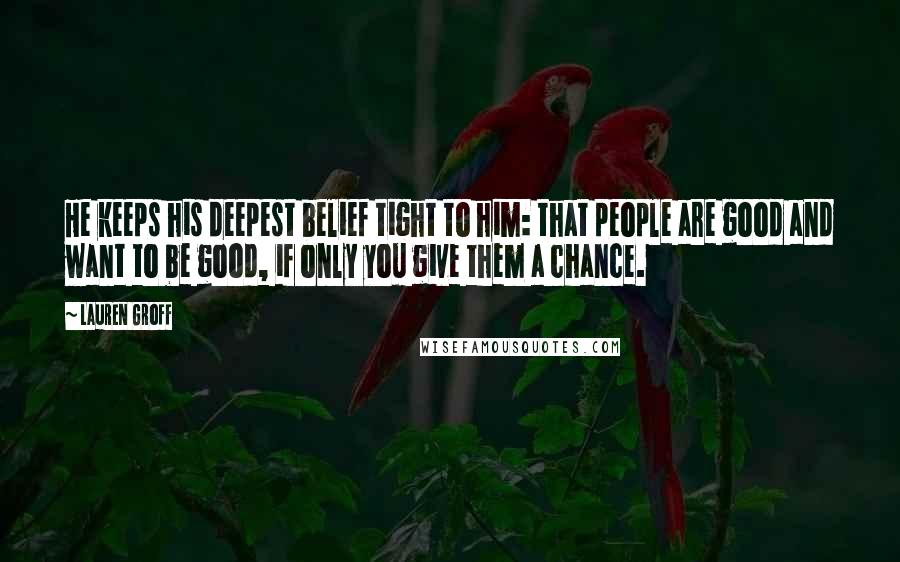 Lauren Groff Quotes: He keeps his deepest belief tight to him: that people are good and want to be good, if only you give them a chance.