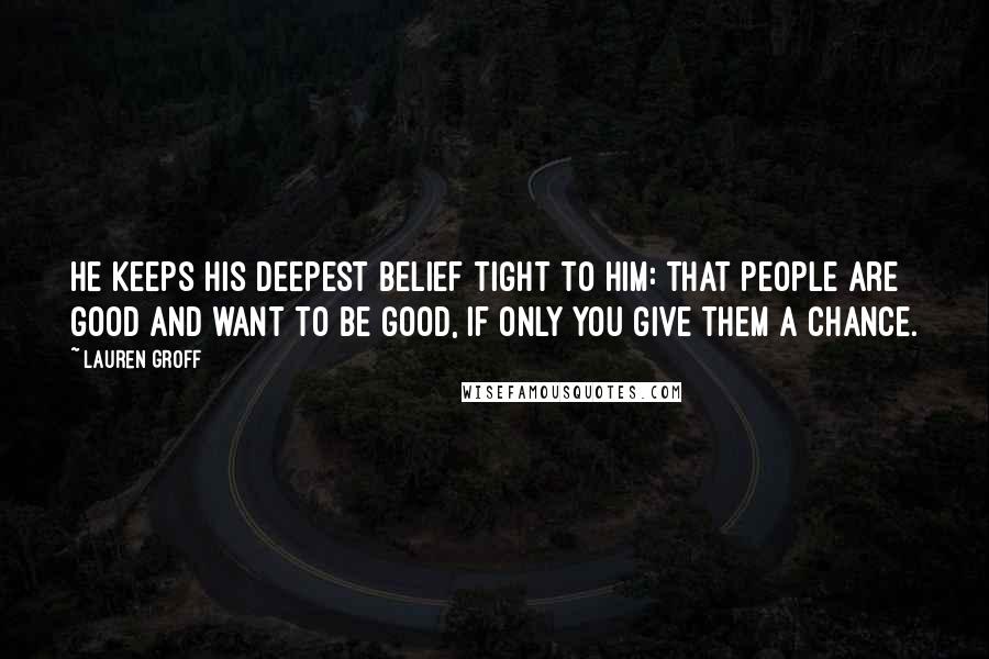 Lauren Groff Quotes: He keeps his deepest belief tight to him: that people are good and want to be good, if only you give them a chance.