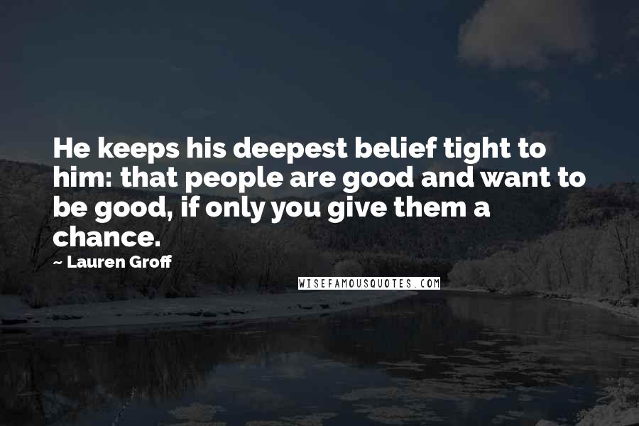 Lauren Groff Quotes: He keeps his deepest belief tight to him: that people are good and want to be good, if only you give them a chance.