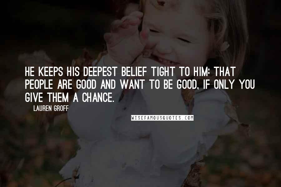 Lauren Groff Quotes: He keeps his deepest belief tight to him: that people are good and want to be good, if only you give them a chance.