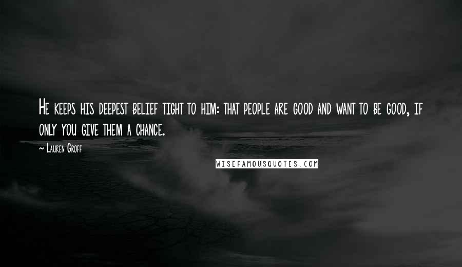 Lauren Groff Quotes: He keeps his deepest belief tight to him: that people are good and want to be good, if only you give them a chance.