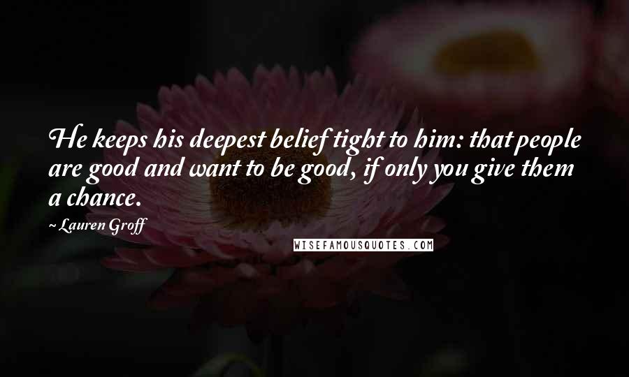 Lauren Groff Quotes: He keeps his deepest belief tight to him: that people are good and want to be good, if only you give them a chance.