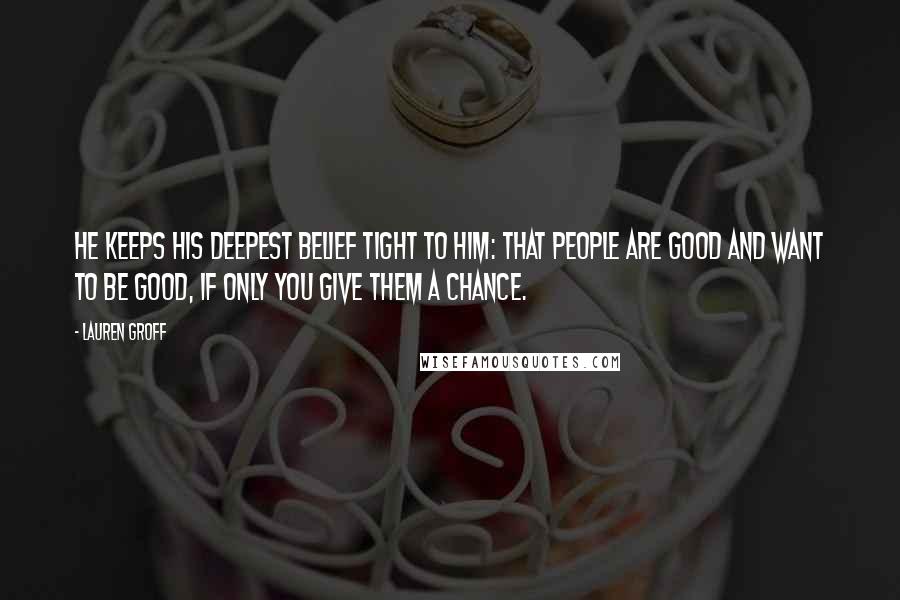 Lauren Groff Quotes: He keeps his deepest belief tight to him: that people are good and want to be good, if only you give them a chance.