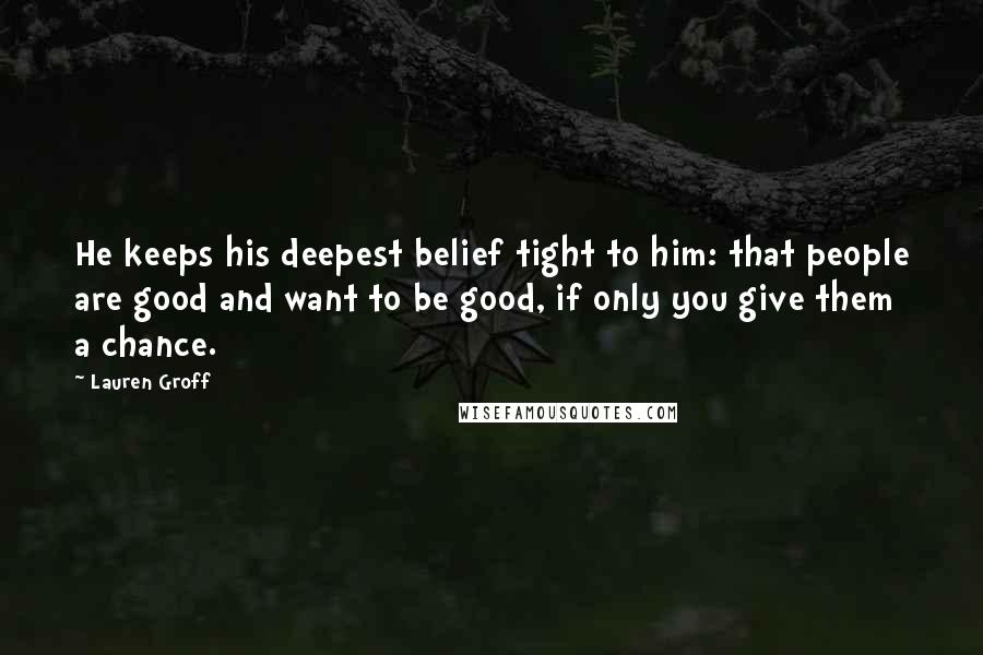 Lauren Groff Quotes: He keeps his deepest belief tight to him: that people are good and want to be good, if only you give them a chance.