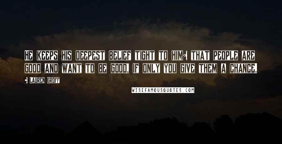 Lauren Groff Quotes: He keeps his deepest belief tight to him: that people are good and want to be good, if only you give them a chance.