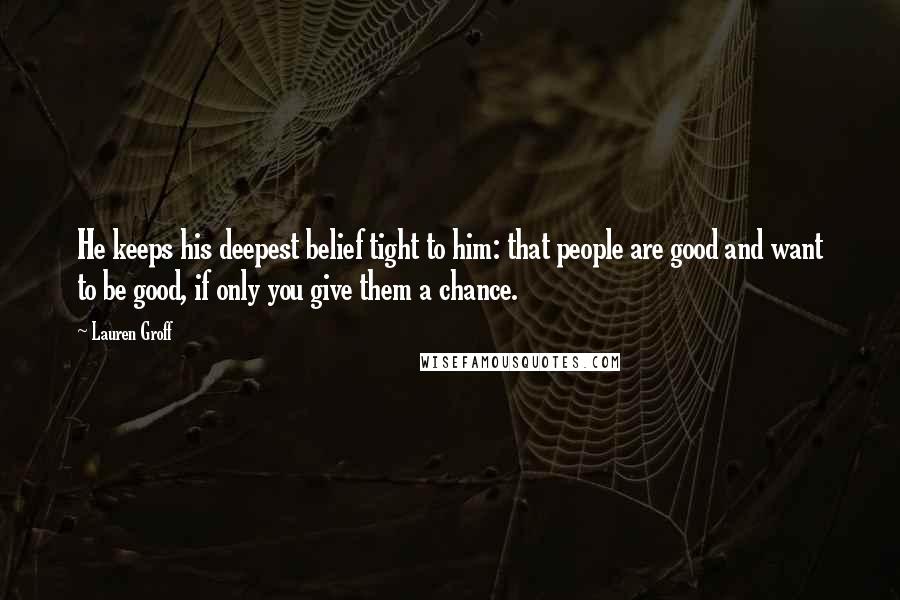 Lauren Groff Quotes: He keeps his deepest belief tight to him: that people are good and want to be good, if only you give them a chance.