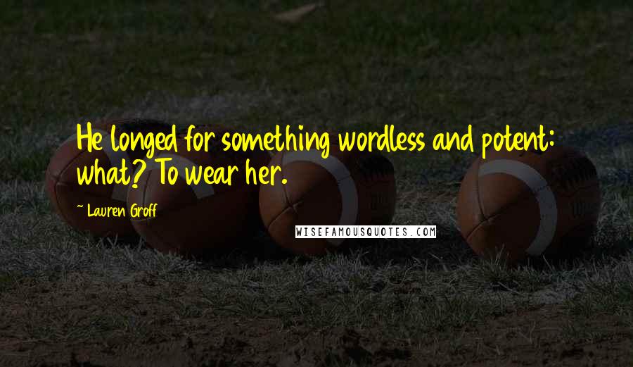 Lauren Groff Quotes: He longed for something wordless and potent: what? To wear her.