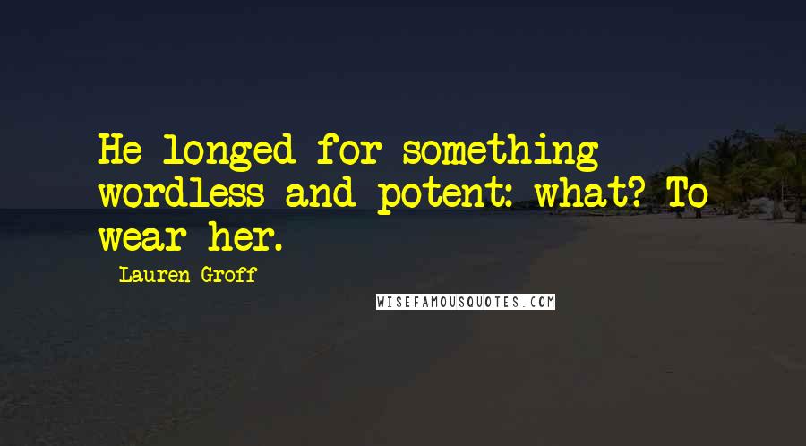 Lauren Groff Quotes: He longed for something wordless and potent: what? To wear her.