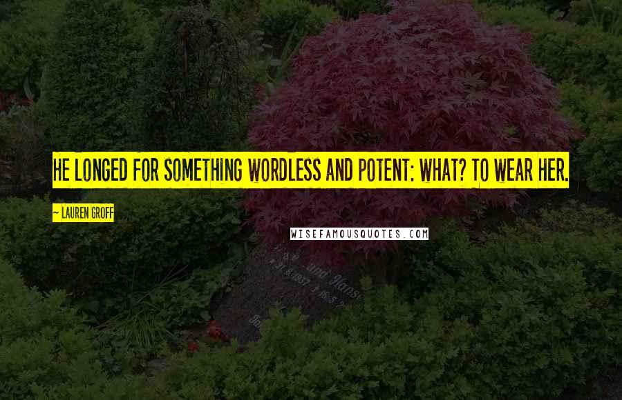 Lauren Groff Quotes: He longed for something wordless and potent: what? To wear her.
