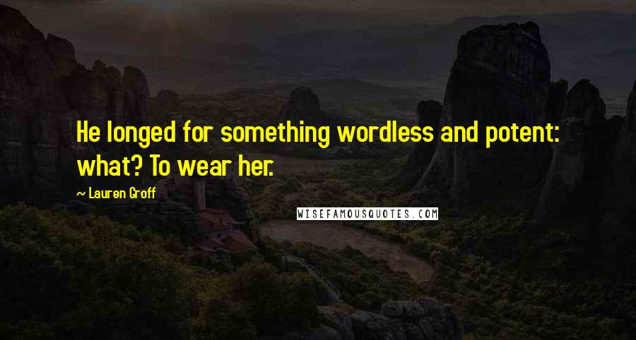 Lauren Groff Quotes: He longed for something wordless and potent: what? To wear her.