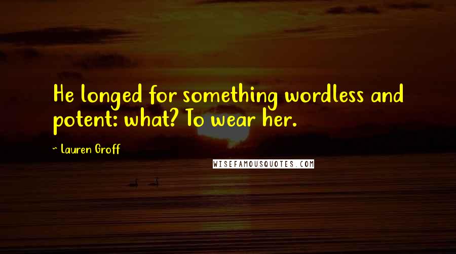 Lauren Groff Quotes: He longed for something wordless and potent: what? To wear her.