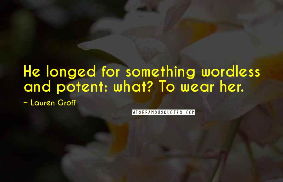 Lauren Groff Quotes: He longed for something wordless and potent: what? To wear her.