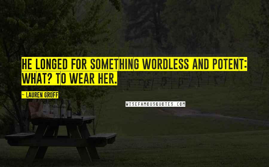 Lauren Groff Quotes: He longed for something wordless and potent: what? To wear her.