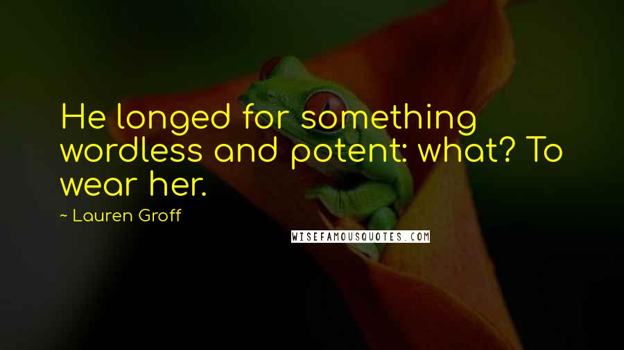Lauren Groff Quotes: He longed for something wordless and potent: what? To wear her.