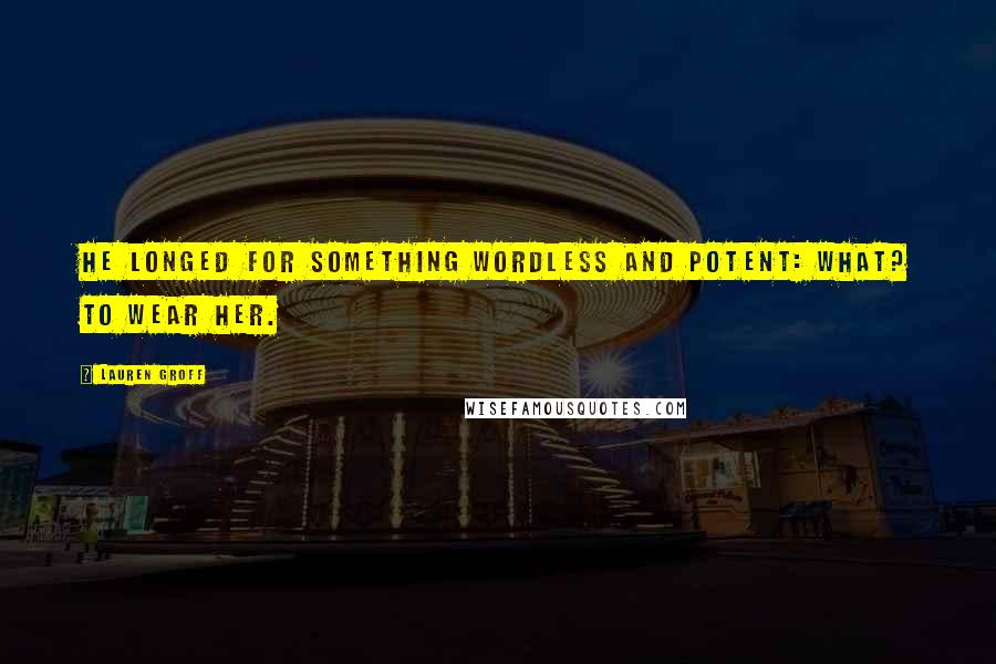 Lauren Groff Quotes: He longed for something wordless and potent: what? To wear her.