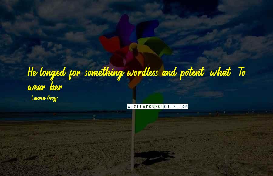 Lauren Groff Quotes: He longed for something wordless and potent: what? To wear her.