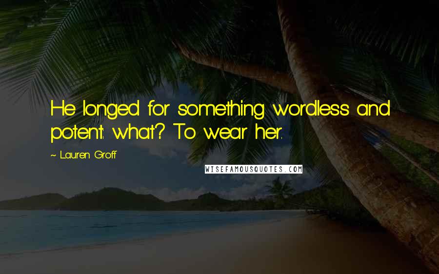 Lauren Groff Quotes: He longed for something wordless and potent: what? To wear her.