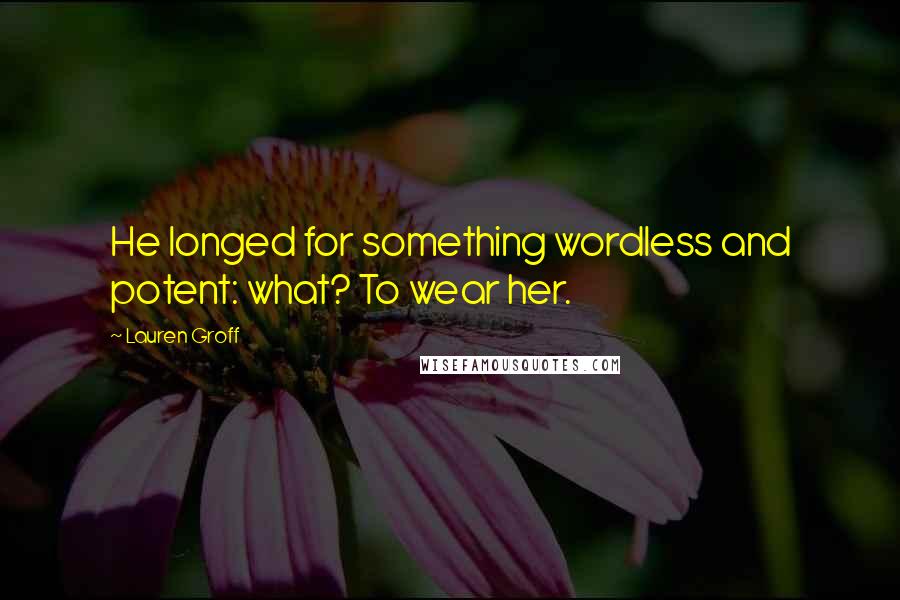 Lauren Groff Quotes: He longed for something wordless and potent: what? To wear her.