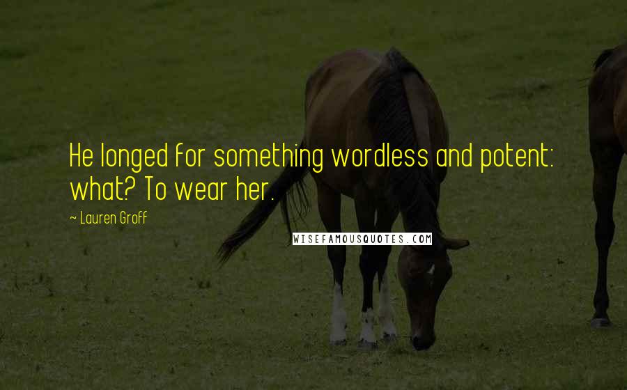 Lauren Groff Quotes: He longed for something wordless and potent: what? To wear her.