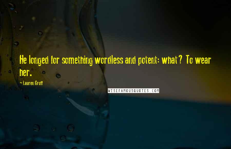 Lauren Groff Quotes: He longed for something wordless and potent: what? To wear her.