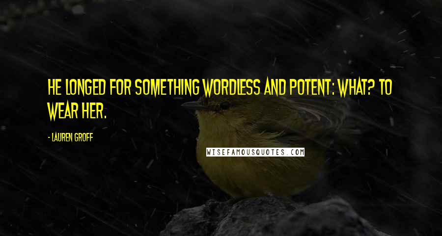 Lauren Groff Quotes: He longed for something wordless and potent: what? To wear her.