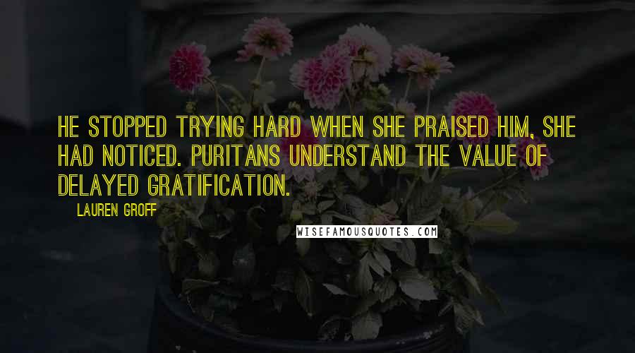 Lauren Groff Quotes: He stopped trying hard when she praised him, she had noticed. Puritans understand the value of delayed gratification.