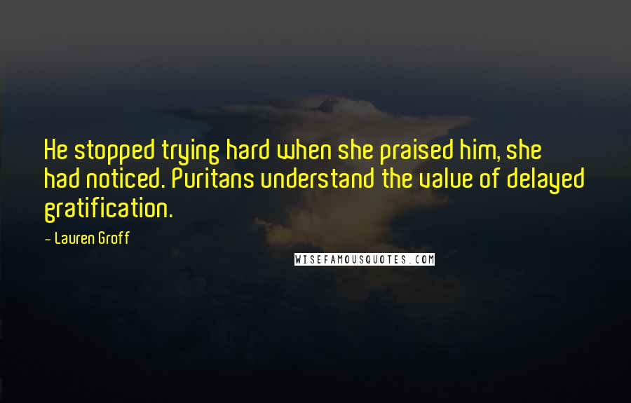 Lauren Groff Quotes: He stopped trying hard when she praised him, she had noticed. Puritans understand the value of delayed gratification.