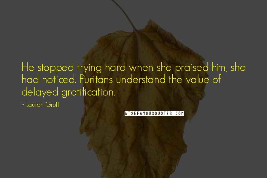 Lauren Groff Quotes: He stopped trying hard when she praised him, she had noticed. Puritans understand the value of delayed gratification.