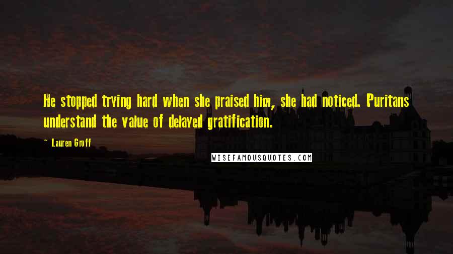 Lauren Groff Quotes: He stopped trying hard when she praised him, she had noticed. Puritans understand the value of delayed gratification.