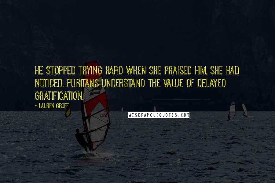 Lauren Groff Quotes: He stopped trying hard when she praised him, she had noticed. Puritans understand the value of delayed gratification.