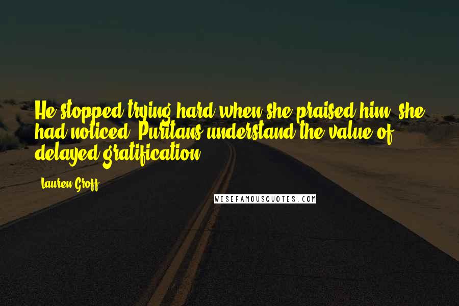 Lauren Groff Quotes: He stopped trying hard when she praised him, she had noticed. Puritans understand the value of delayed gratification.