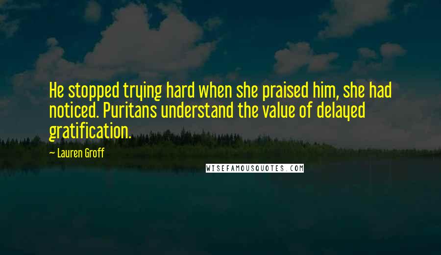 Lauren Groff Quotes: He stopped trying hard when she praised him, she had noticed. Puritans understand the value of delayed gratification.