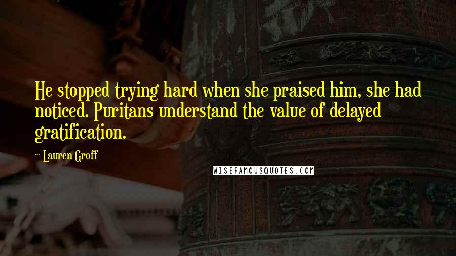 Lauren Groff Quotes: He stopped trying hard when she praised him, she had noticed. Puritans understand the value of delayed gratification.