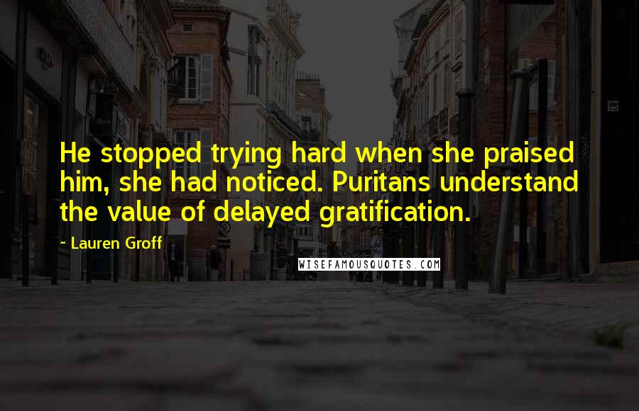 Lauren Groff Quotes: He stopped trying hard when she praised him, she had noticed. Puritans understand the value of delayed gratification.