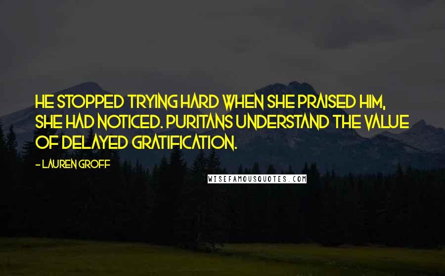 Lauren Groff Quotes: He stopped trying hard when she praised him, she had noticed. Puritans understand the value of delayed gratification.